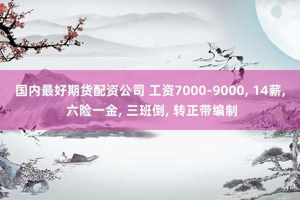 国内最好期货配资公司 工资7000-9000, 14薪, 六险一金, 三班倒, 转正带编制