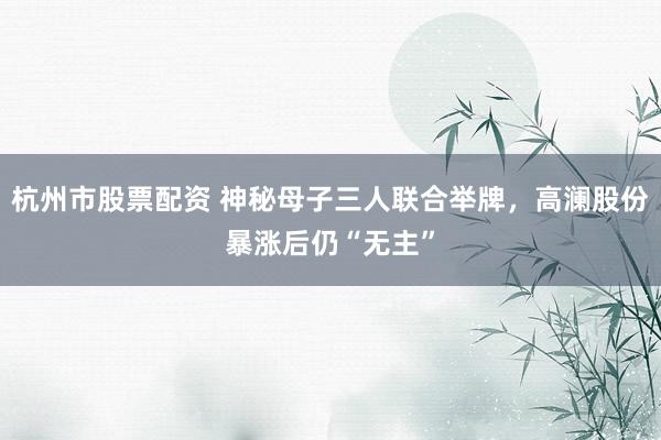 杭州市股票配资 神秘母子三人联合举牌，高澜股份暴涨后仍“无主”