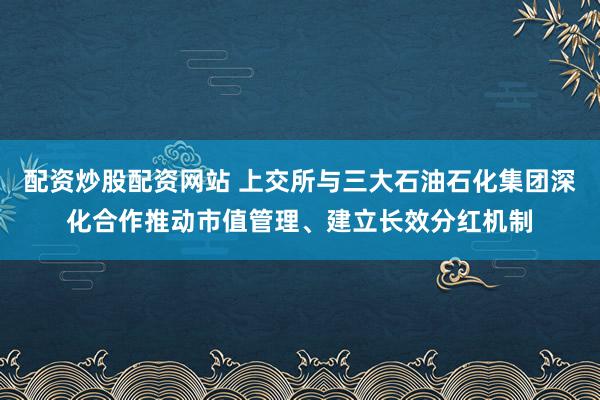配资炒股配资网站 上交所与三大石油石化集团深化合作推动市值管理、建立长效分红机制