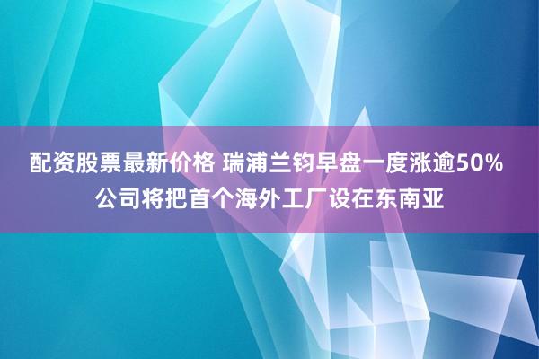 配资股票最新价格 瑞浦兰钧早盘一度涨逾50% 公司将把首个海外工厂设在东南亚