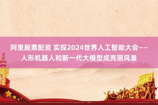阿里股票配资 实探2024世界人工智能大会——人形机器人和新一代大模型成亮丽风景
