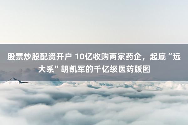 股票炒股配资开户 10亿收购两家药企，起底“远大系”胡凯军的千亿级医药版图