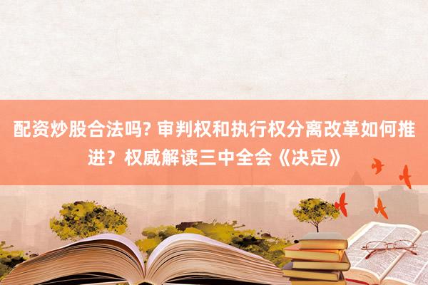 配资炒股合法吗? 审判权和执行权分离改革如何推进？权威解读三中全会《决定》