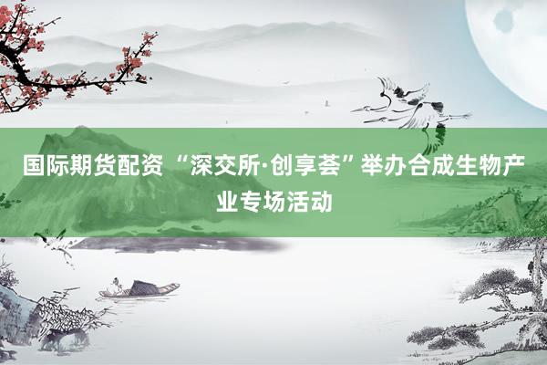 国际期货配资 “深交所·创享荟”举办合成生物产业专场活动