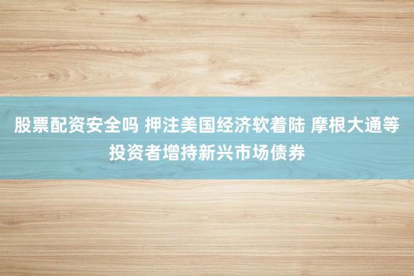股票配资安全吗 押注美国经济软着陆 摩根大通等投资者增持新兴市场债券