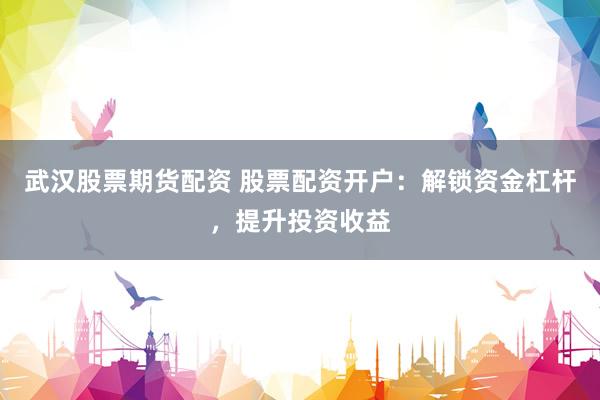 武汉股票期货配资 股票配资开户：解锁资金杠杆，提升投资收益