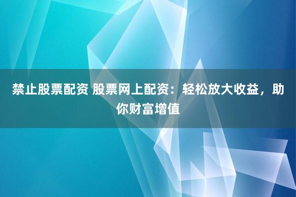 禁止股票配资 股票网上配资：轻松放大收益，助你财富增值