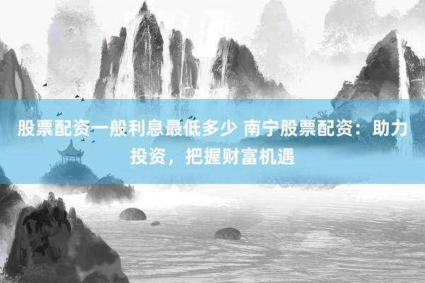 股票配资一般利息最低多少 南宁股票配资：助力投资，把握财富机遇
