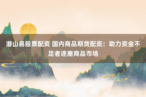 潜山县股票配资 国内商品期货配资：助力资金不足者逐鹿商品市场