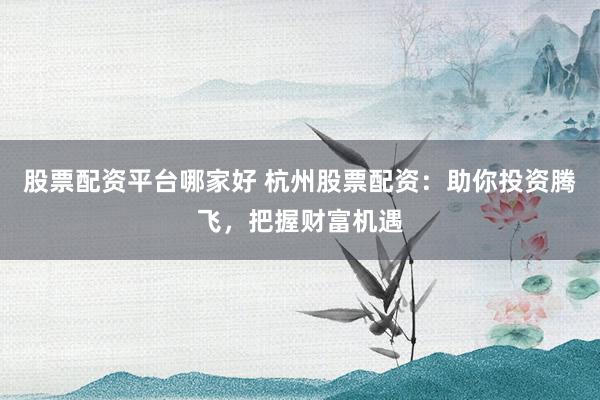 股票配资平台哪家好 杭州股票配资：助你投资腾飞，把握财富机遇