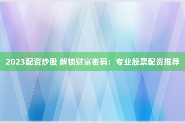 2023配资炒股 解锁财富密码：专业股票配资推荐