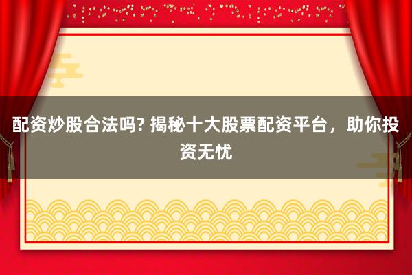 配资炒股合法吗? 揭秘十大股票配资平台，助你投资无忧