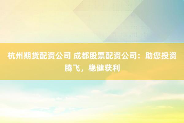 杭州期货配资公司 成都股票配资公司：助您投资腾飞，稳健获利