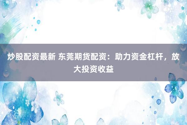 炒股配资最新 东莞期货配资：助力资金杠杆，放大投资收益