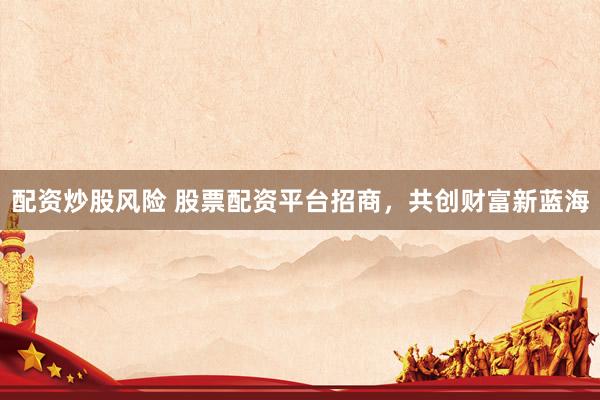 配资炒股风险 股票配资平台招商，共创财富新蓝海
