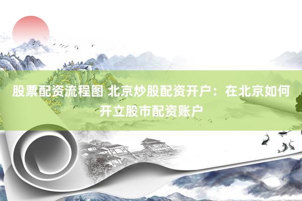 股票配资流程图 北京炒股配资开户：在北京如何开立股市配资账户