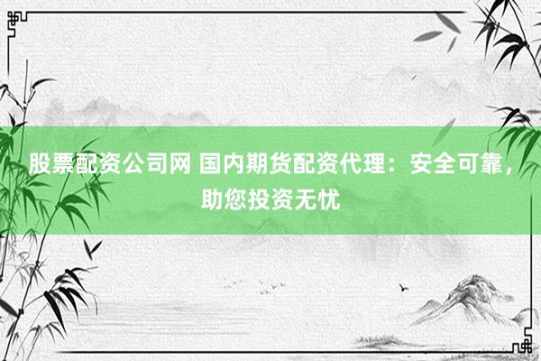股票配资公司网 国内期货配资代理：安全可靠，助您投资无忧