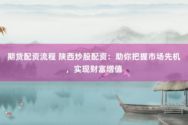 期货配资流程 陕西炒股配资：助你把握市场先机，实现财富增值