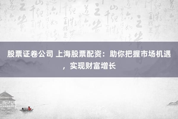 股票证卷公司 上海股票配资：助你把握市场机遇，实现财富增长