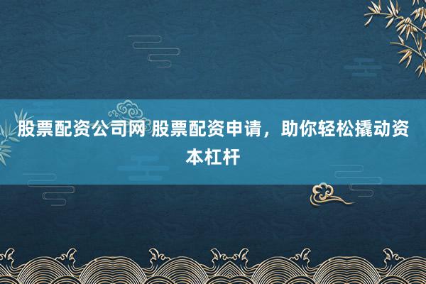 股票配资公司网 股票配资申请，助你轻松撬动资本杠杆