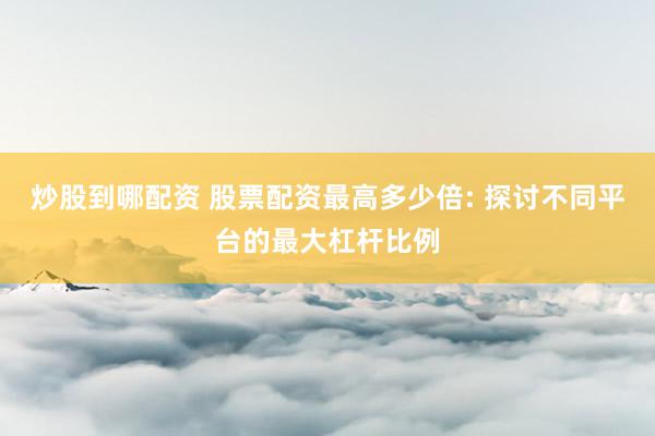 炒股到哪配资 股票配资最高多少倍: 探讨不同平台的最大杠杆比例