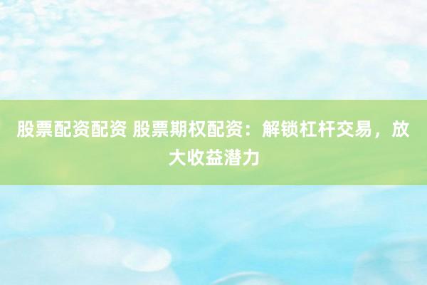 股票配资配资 股票期权配资：解锁杠杆交易，放大收益潜力