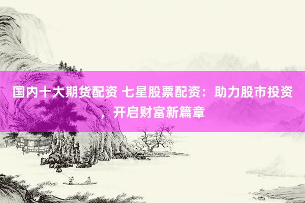 国内十大期货配资 七星股票配资：助力股市投资，开启财富新篇章