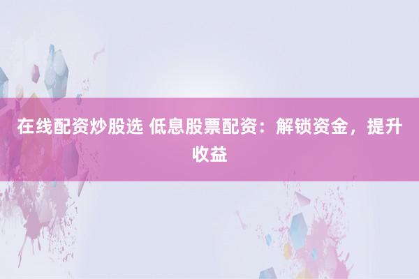 在线配资炒股选 低息股票配资：解锁资金，提升收益