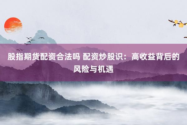 股指期货配资合法吗 配资炒股识：高收益背后的风险与机遇
