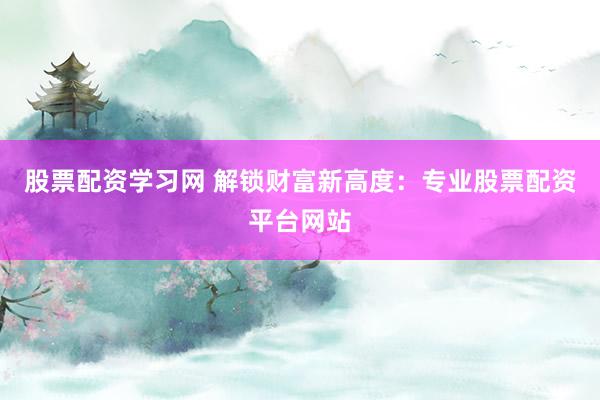股票配资学习网 解锁财富新高度：专业股票配资平台网站