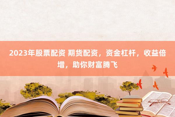 2023年股票配资 期货配资，资金杠杆，收益倍增，助你财富腾飞
