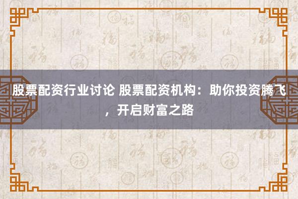 股票配资行业讨论 股票配资机构：助你投资腾飞，开启财富之路