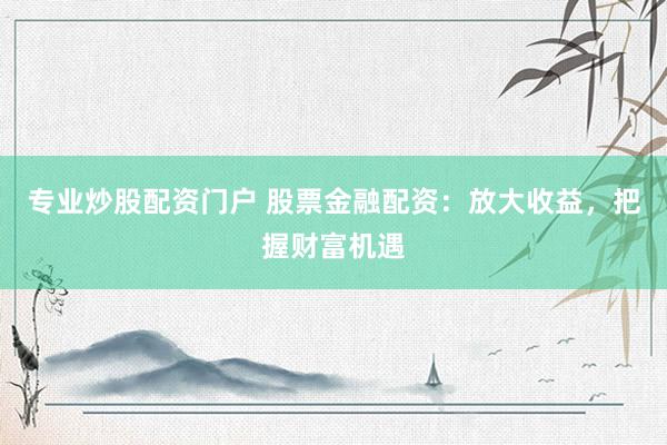 专业炒股配资门户 股票金融配资：放大收益，把握财富机遇