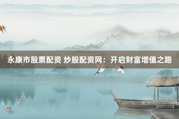 永康市股票配资 炒股配资网：开启财富增值之路