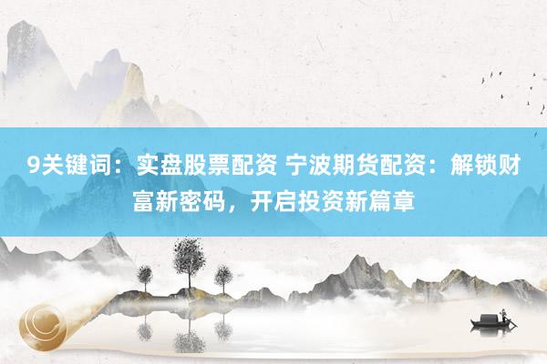 9关键词：实盘股票配资 宁波期货配资：解锁财富新密码，开启投资新篇章