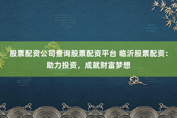 股票配资公司查询股票配资平台 临沂股票配资：助力投资，成就财富梦想