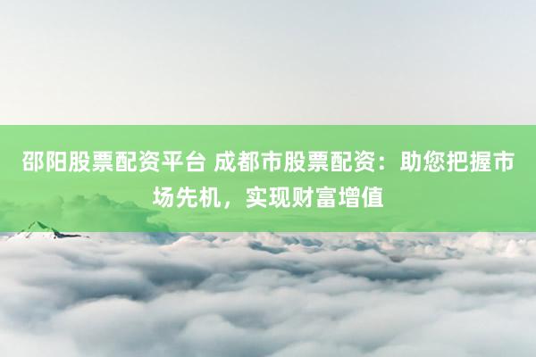 邵阳股票配资平台 成都市股票配资：助您把握市场先机，实现财富增值