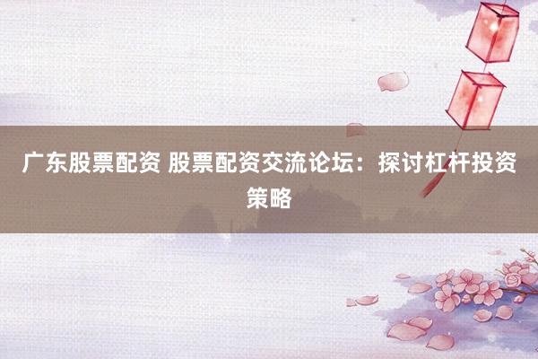 广东股票配资 股票配资交流论坛：探讨杠杆投资策略