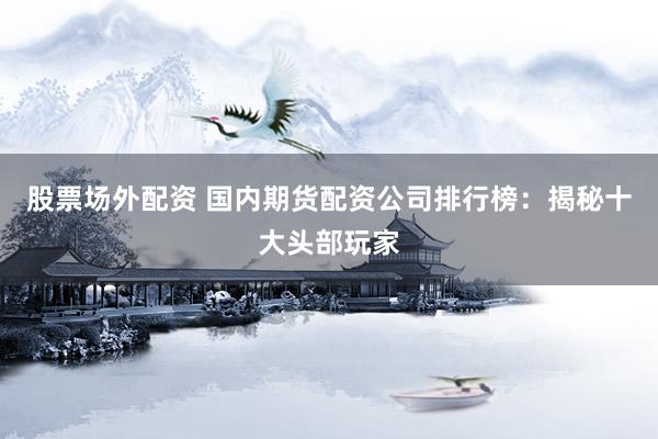 股票场外配资 国内期货配资公司排行榜：揭秘十大头部玩家