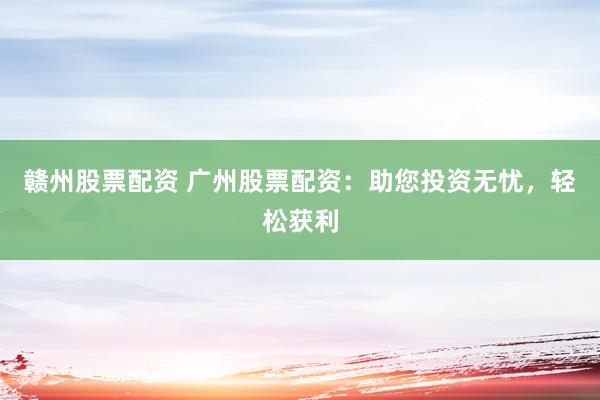 赣州股票配资 广州股票配资：助您投资无忧，轻松获利
