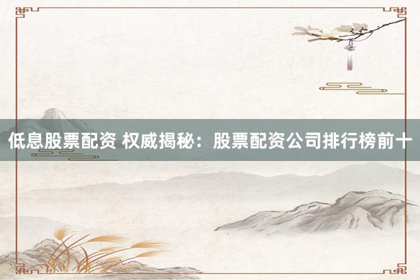 低息股票配资 权威揭秘：股票配资公司排行榜前十