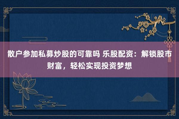 散户参加私募炒股的可靠吗 乐股配资：解锁股市财富，轻松实现投资梦想