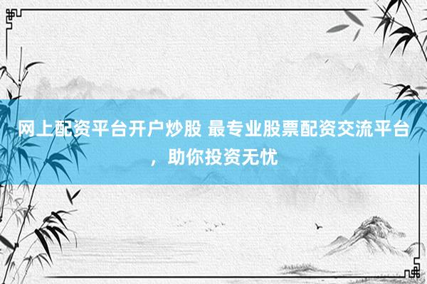 网上配资平台开户炒股 最专业股票配资交流平台，助你投资无忧