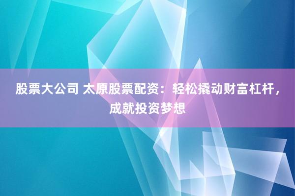 股票大公司 太原股票配资：轻松撬动财富杠杆，成就投资梦想