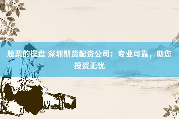股票的操盘 深圳期货配资公司：专业可靠，助您投资无忧