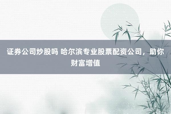 证券公司炒股吗 哈尔滨专业股票配资公司，助你财富增值