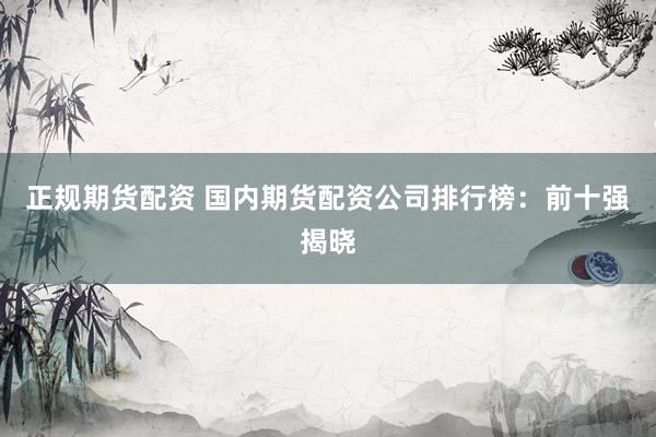 正规期货配资 国内期货配资公司排行榜：前十强揭晓