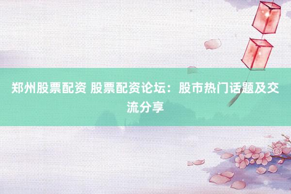 郑州股票配资 股票配资论坛：股市热门话题及交流分享