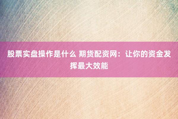 股票实盘操作是什么 期货配资网：让你的资金发挥最大效能