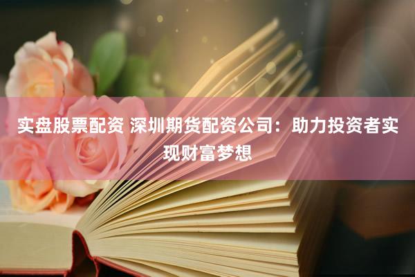 实盘股票配资 深圳期货配资公司：助力投资者实现财富梦想